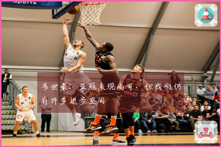 韦世豪：亚冠表现尚可，但我们仍有许多进步空间