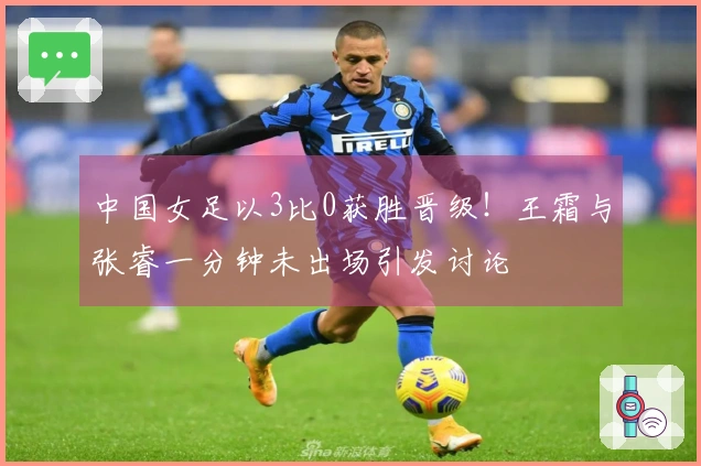 中国女足以3比0获胜晋级！王霜与张睿一分钟未出场引发讨论