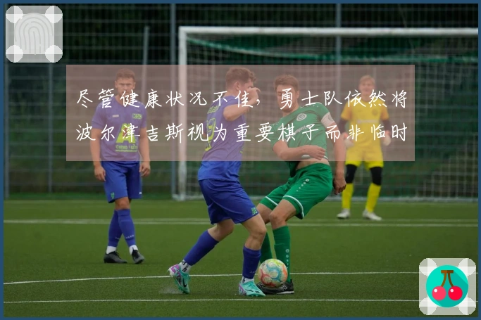 尽管健康状况不佳，勇士队依然将波尔津吉斯视为重要棋子而非临时租借球员