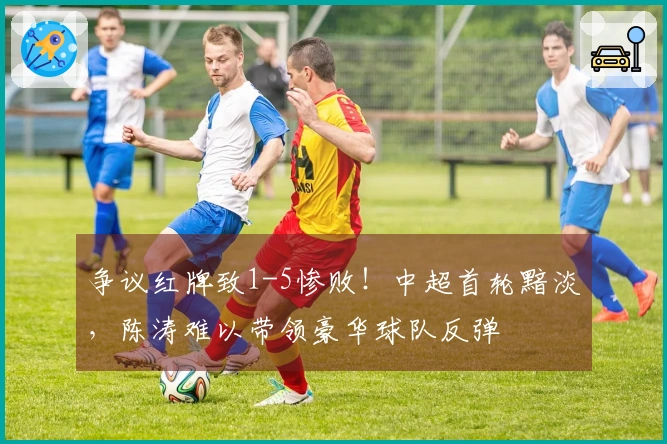 争议红牌致1-5惨败！中超首轮黯淡，陈涛难以带领豪华球队反弹