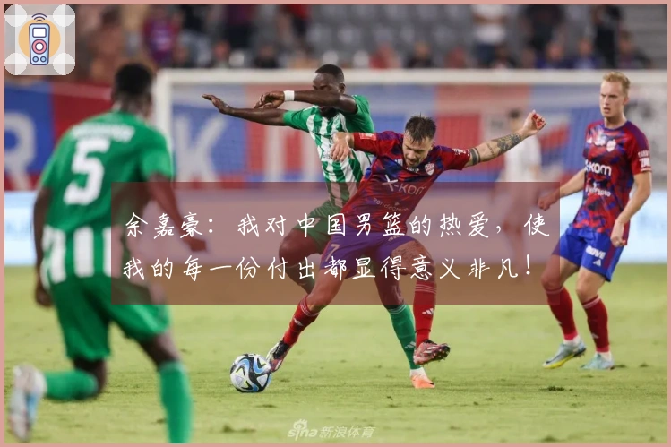 余嘉豪：我对中国男篮的热爱，使我的每一份付出都显得意义非凡！