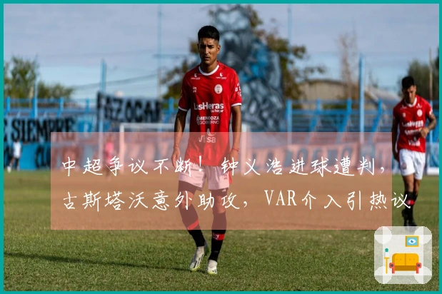 中超争议不断！钟义浩进球遭判，古斯塔沃意外助攻，VAR介入引热议