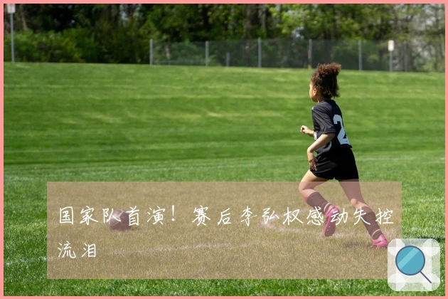 国家队首演！赛后李弘权感动失控流泪