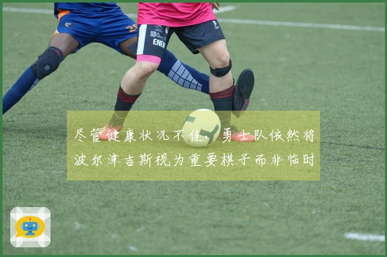 尽管健康状况不佳，勇士队依然将波尔津吉斯视为重要棋子而非临时租借球员