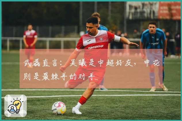 武磊直言：吴曦是中超好友，申花则是最棘手的对手