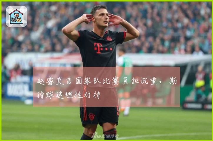 赵睿直言国家队比赛负担沉重，期待球迷理性对待