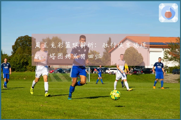 周五竞彩篮球解析：独行侠客场连战，塔图姆或将回归