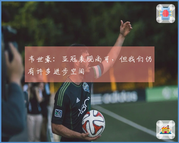 韦世豪：亚冠表现尚可，但我们仍有许多进步空间