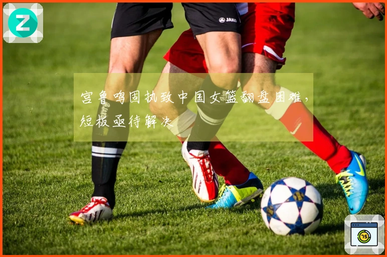 宫鲁鸣固执致中国女篮翻盘困难,短板亟待解决