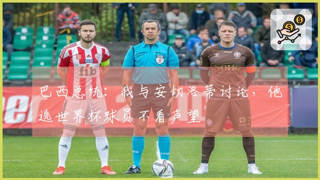 巴西总统：我与安切洛蒂讨论，他选世界杯球员不看声望