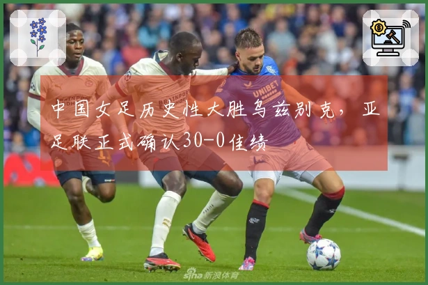 中国女足历史性大胜乌兹别克，亚足联正式确认30-0佳绩