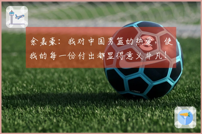 余嘉豪：我对中国男篮的热爱，使我的每一份付出都显得意义非凡！