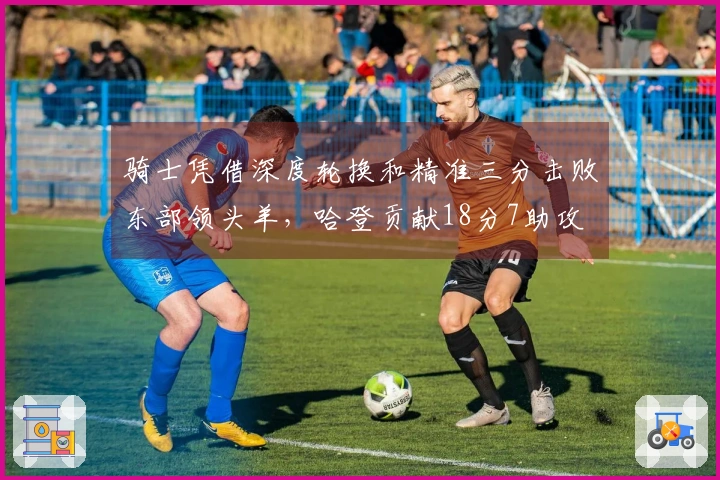 骑士凭借深度轮换和精准三分击败东部领头羊，哈登贡献18分7助攻