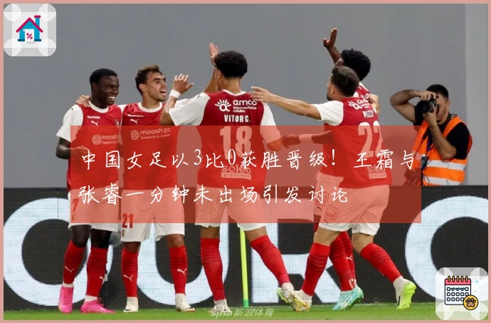 中国女足以3比0获胜晋级！王霜与张睿一分钟未出场引发讨论