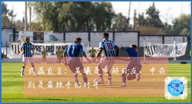 武磊直言：吴曦是中超好友，申花则是最棘手的对手