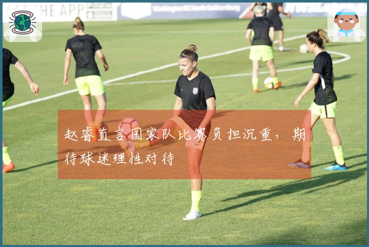 赵睿直言国家队比赛负担沉重，期待球迷理性对待