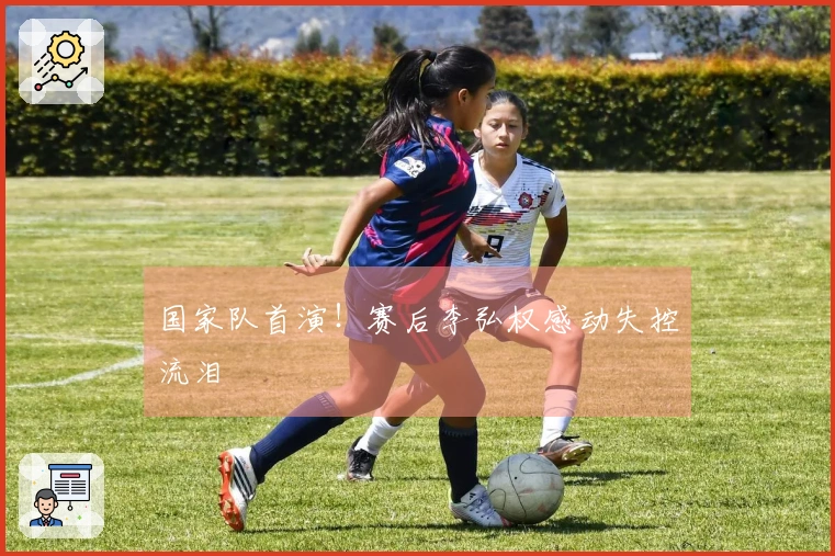 国家队首演！赛后李弘权感动失控流泪